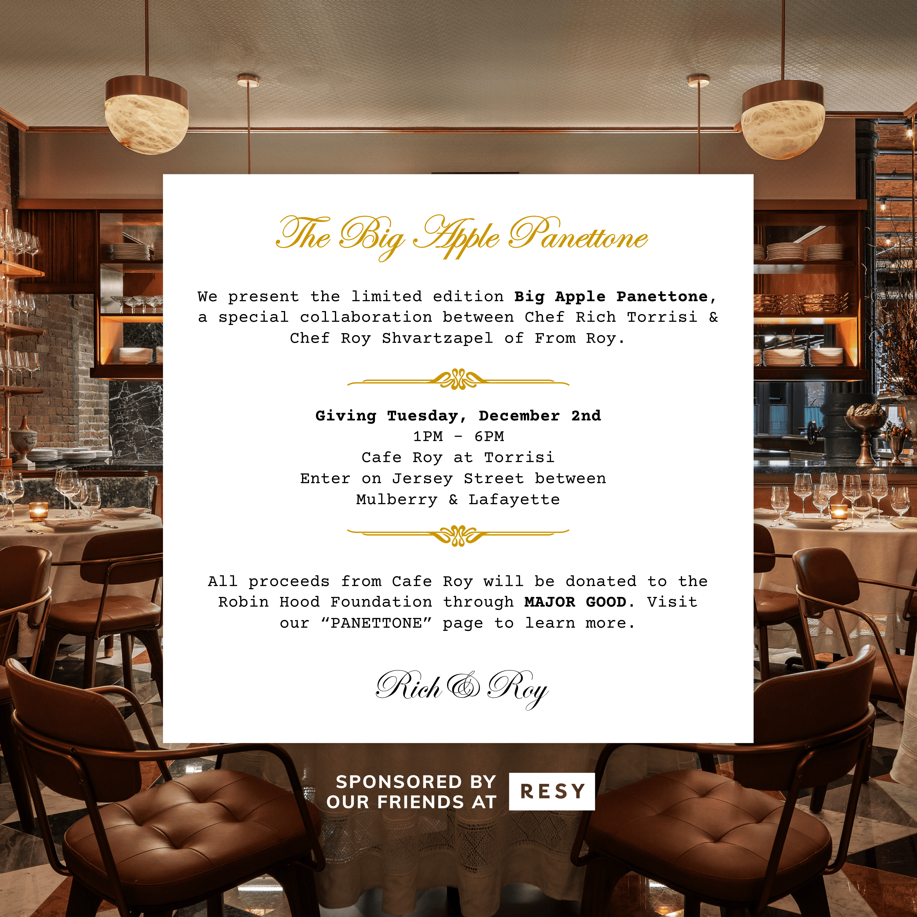 The Big Apple Panettone. We present the limited edition Big Apple Panettone, a special collaboration between Chef Rich Torrisi & Chef Roy Shvartzapel of From Roy. Giving Tuesday, December 2nd, 12PM - 6PM, Cafe Roy at Torrisi, Enter on Jersey Street between Mulberry & Lafayette. All proceeds will be donated to the Robin Hood Foundation through MAJOR GOOD. Visit our “PANETTONE” page to learn more. Rich & Roy. Sponsored by Resy.