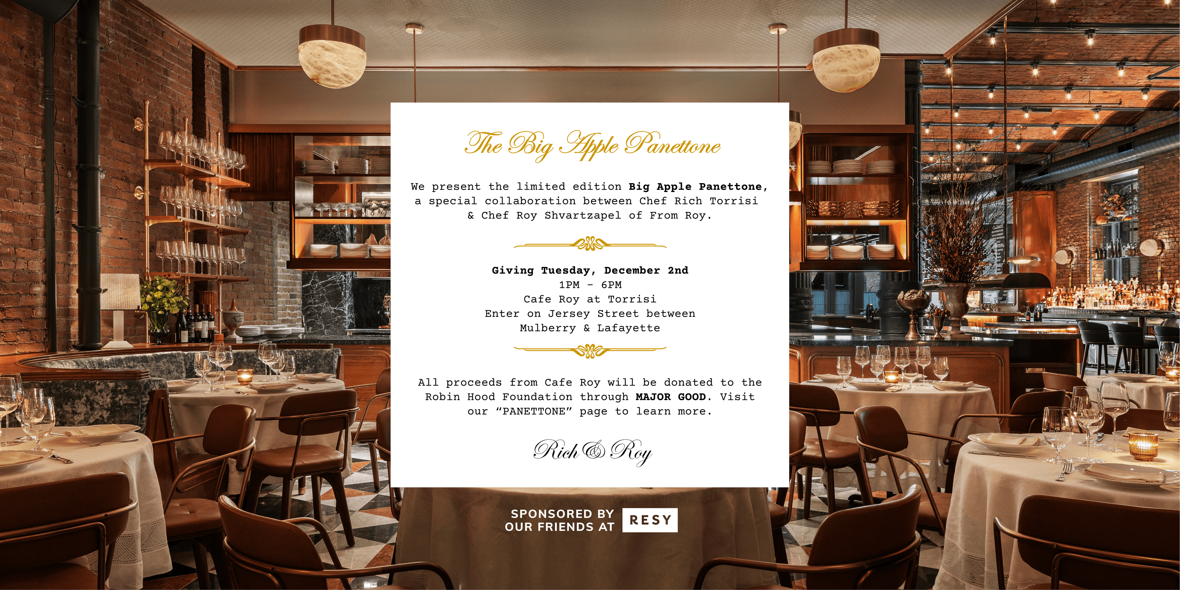 The Big Apple Panettone. We present the limited edition Big Apple Panettone, a special collaboration between Chef Rich Torrisi & Chef Roy Shvartzapel of From Roy. Giving Tuesday, December 2nd, 12PM - 6PM, Cafe Roy at Torrisi, Enter on Jersey Street between Mulberry & Lafayette. All proceeds will be donated to the Robin Hood Foundation through MAJOR GOOD. Visit our “PANETTONE” page to learn more. Rich & Roy. Sponsored by Resy.